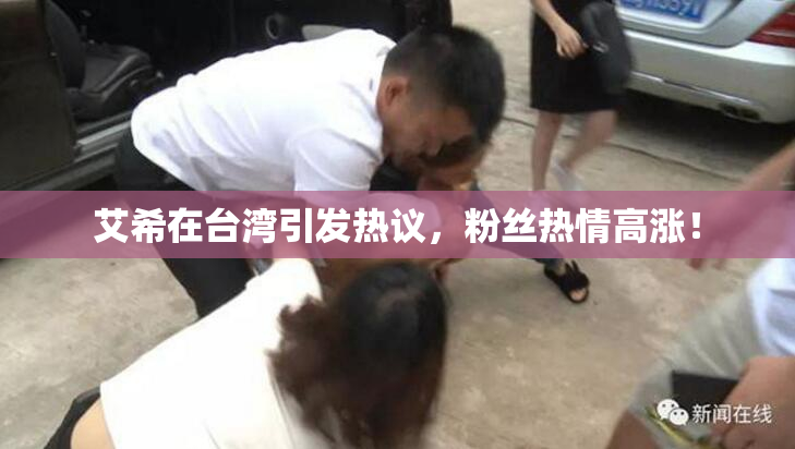 艾希在台湾引发热议，粉丝热情高涨！