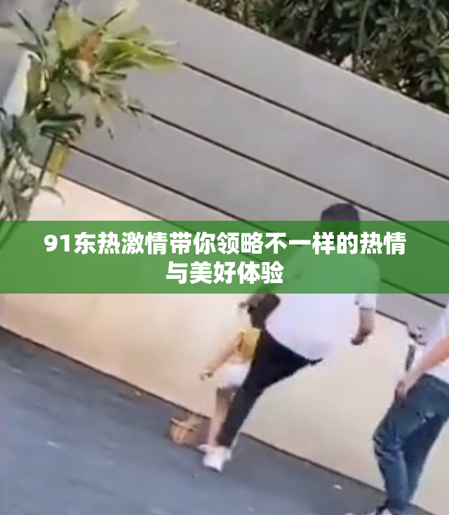 91东热激情带你领略不一样的热情与美好体验