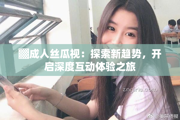▓成人丝瓜视：探索新趋势，开启深度互动体验之旅