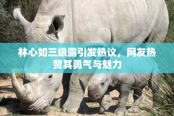 林心如三级露引发热议，网友热赞其勇气与魅力