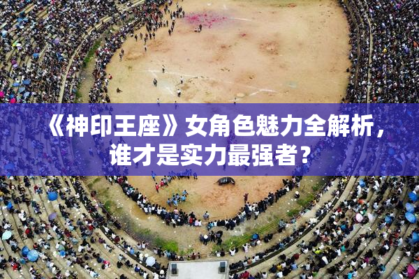 《神印王座》女角色魅力全解析，谁才是实力最强者？