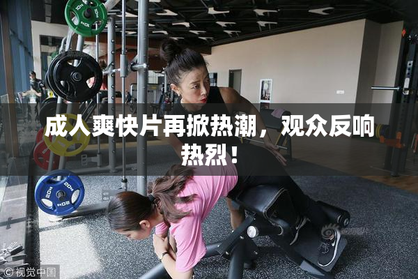 成人爽快片再掀热潮，观众反响热烈！