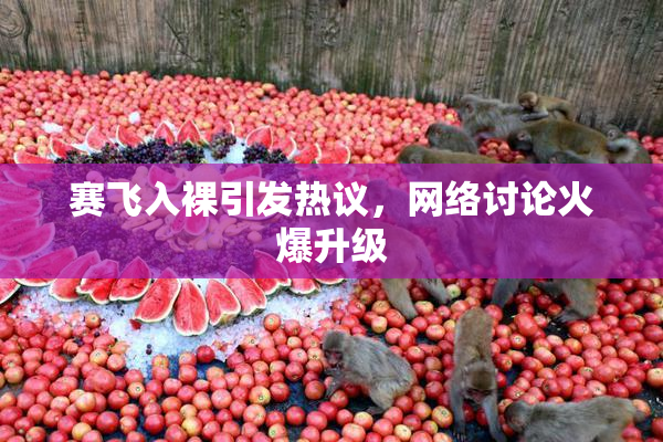 赛飞入裸引发热议，网络讨论火爆升级