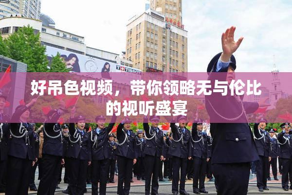 好吊色视频，带你领略无与伦比的视听盛宴