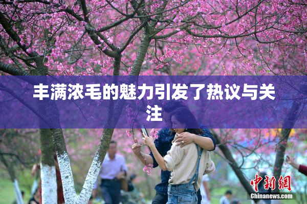 丰满浓毛的魅力引发了热议与关注