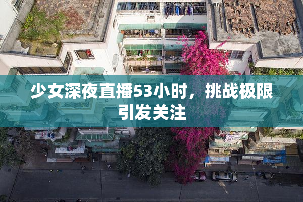 少女深夜直播53小时，挑战极限引发关注