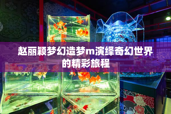 赵丽颖梦幻造梦m演绎奇幻世界的精彩旅程