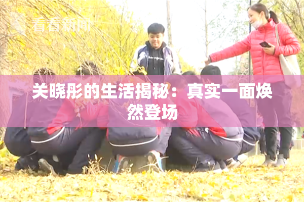 关晓彤的生活揭秘：真实一面焕然登场