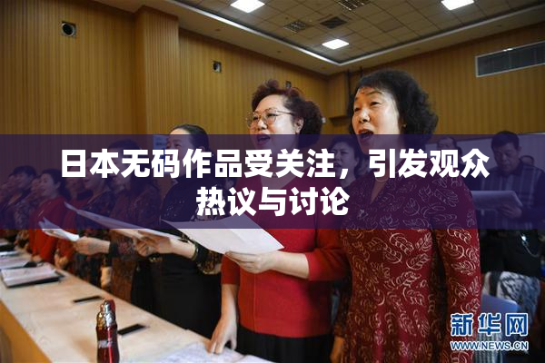 日本无码作品受关注，引发观众热议与讨论