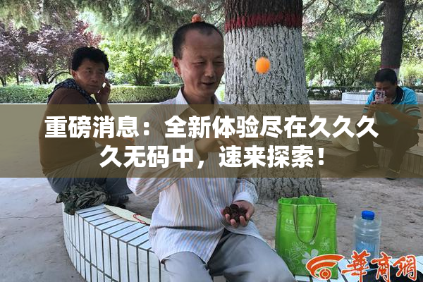 重磅消息：全新体验尽在久久久久无码中，速来探索！