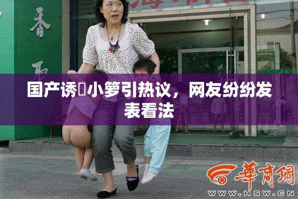 国产诱奷小箩引热议，网友纷纷发表看法
