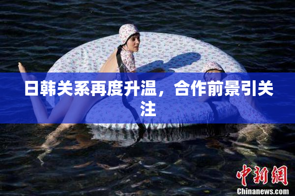 日韩关系再度升温，合作前景引关注