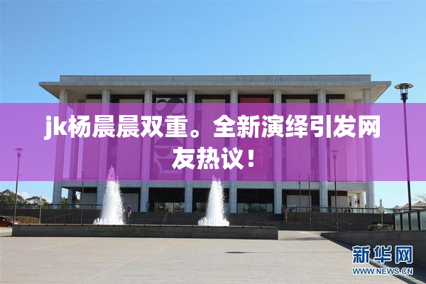 jk杨晨晨双重。全新演绎引发网友热议！