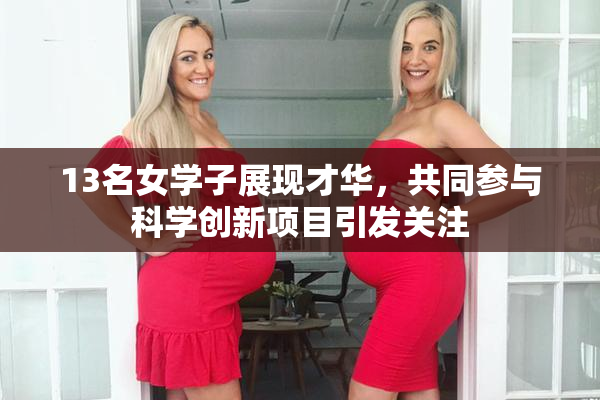 13名女学子展现才华，共同参与科学创新项目引发关注