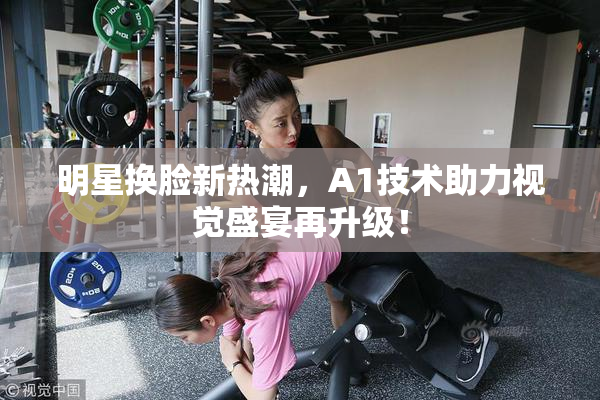 明星换脸新热潮，A1技术助力视觉盛宴再升级！
