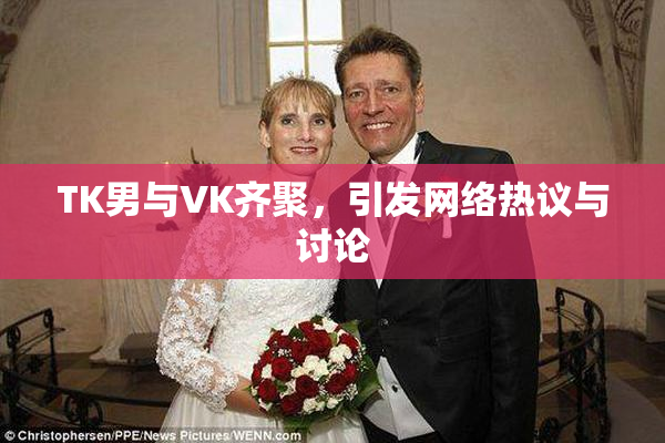 TK男与VK齐聚，引发网络热议与讨论