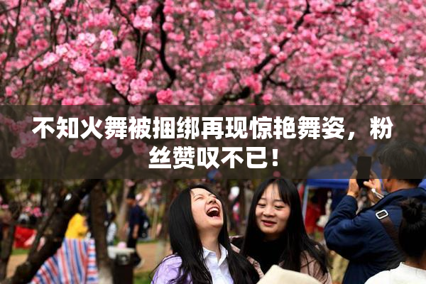 不知火舞被捆绑再现惊艳舞姿，粉丝赞叹不已！