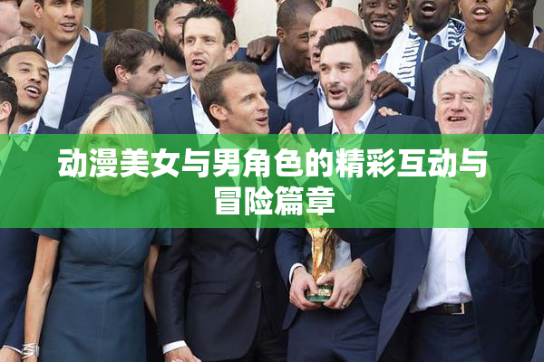 动漫美女与男角色的精彩互动与冒险篇章