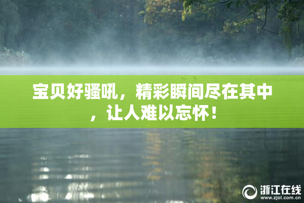 宝贝好骚吼，精彩瞬间尽在其中，让人难以忘怀！