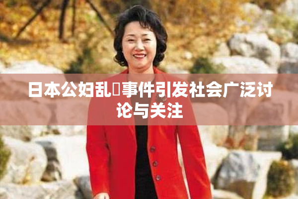 日本公妇乱婬事件引发社会广泛讨论与关注