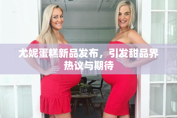 尤妮蛋糕新品发布，引发甜品界热议与期待
