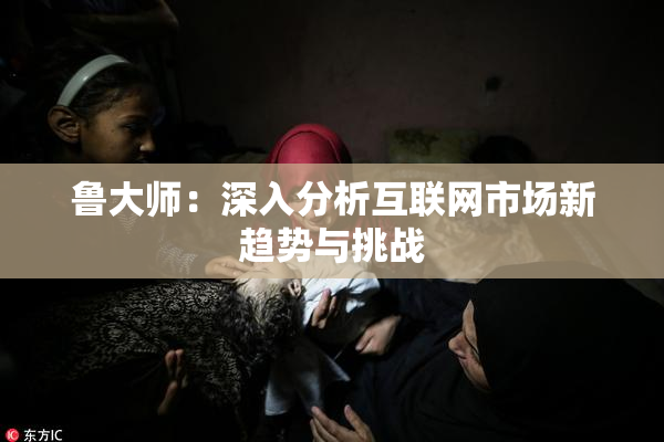 鲁大师：深入分析互联网市场新趋势与挑战