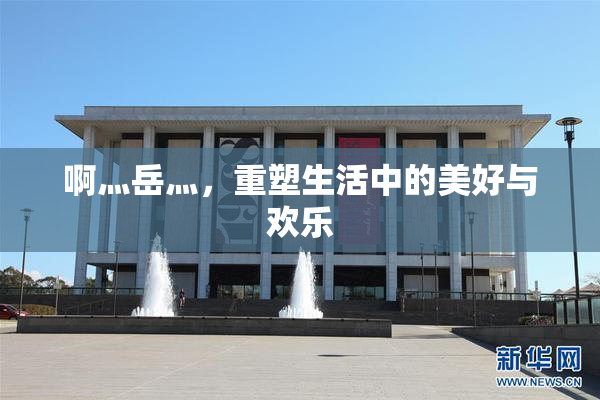 啊灬岳灬，重塑生活中的美好与欢乐