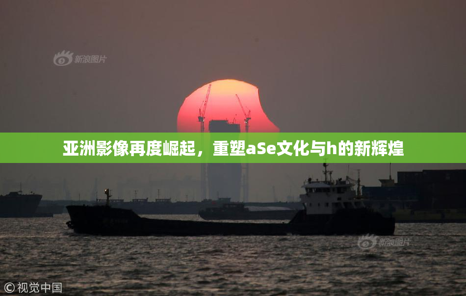 亚洲影像再度崛起，重塑aSe文化与h的新辉煌