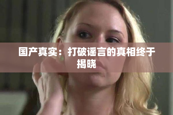 国产真实：打破谣言的真相终于揭晓