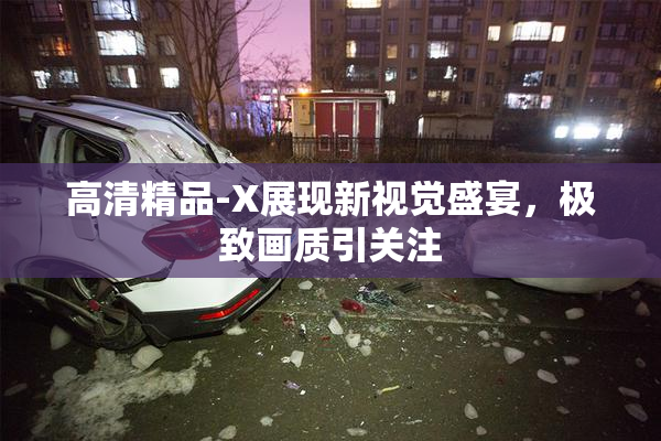 高清精品-X展现新视觉盛宴，极致画质引关注