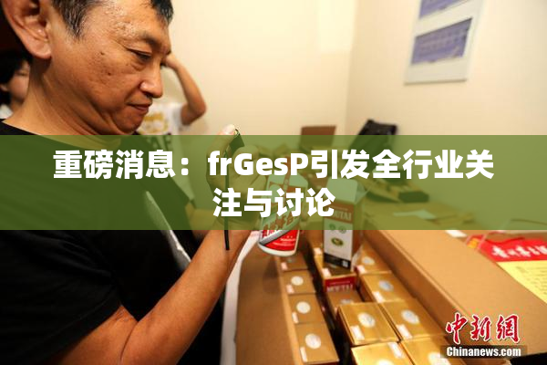 重磅消息：frGesP引发全行业关注与讨论