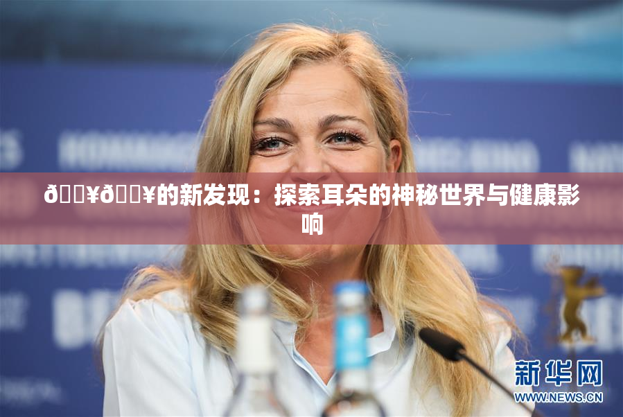 🔥🔥的新发现：探索耳朵的神秘世界与健康影响