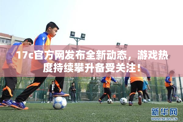 17c官方网发布全新动态，游戏热度持续攀升备受关注！