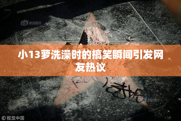 小13萝洗澡时的搞笑瞬间引发网友热议