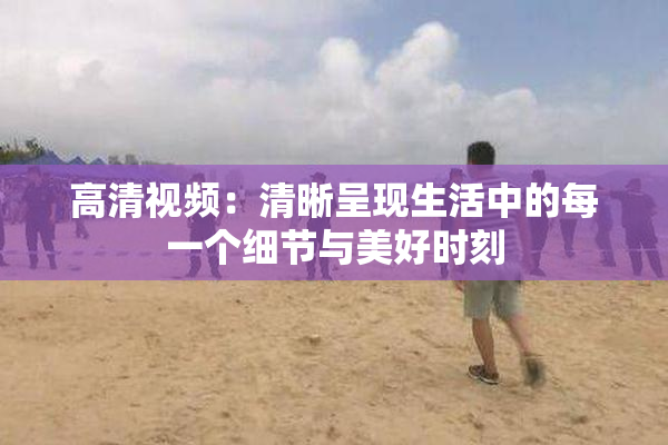 高清视频：清晰呈现生活中的每一个细节与美好时刻