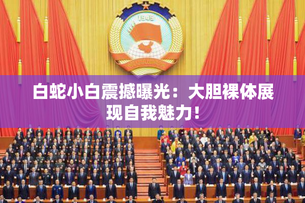 白蛇小白震撼曝光：大胆裸体展现自我魅力！