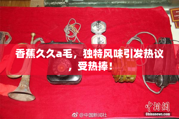 香蕉久久a毛，独特风味引发热议，受热捧！