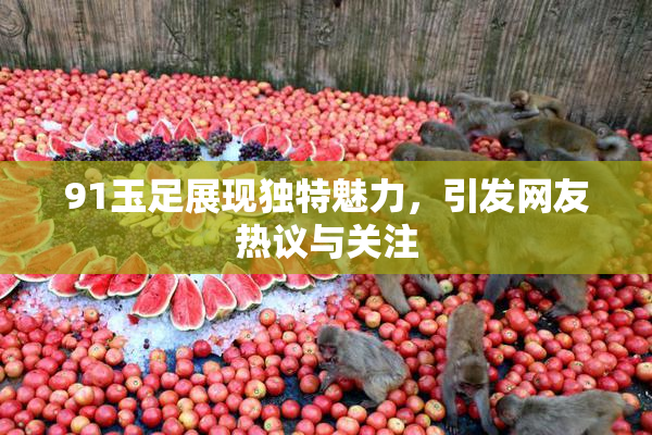 91玉足展现独特魅力，引发网友热议与关注