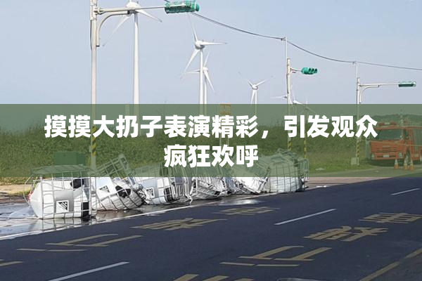 摸摸大扔子表演精彩，引发观众疯狂欢呼