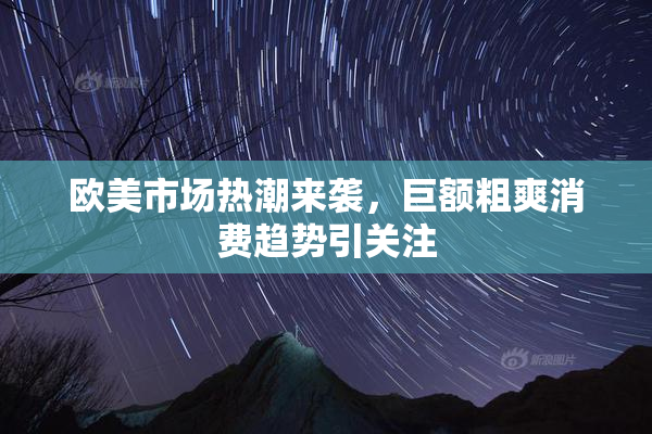 欧美市场热潮来袭，巨额粗爽消费趋势引关注