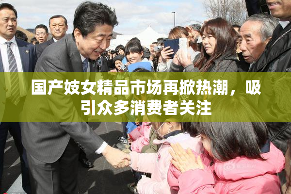 国产妓女精品市场再掀热潮，吸引众多消费者关注