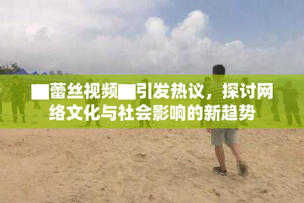 ▇蕾丝视频▇引发热议，探讨网络文化与社会影响的新趋势