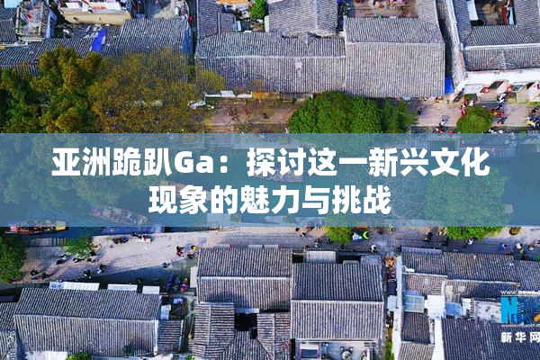 亚洲跪趴Ga：探讨这一新兴文化现象的魅力与挑战