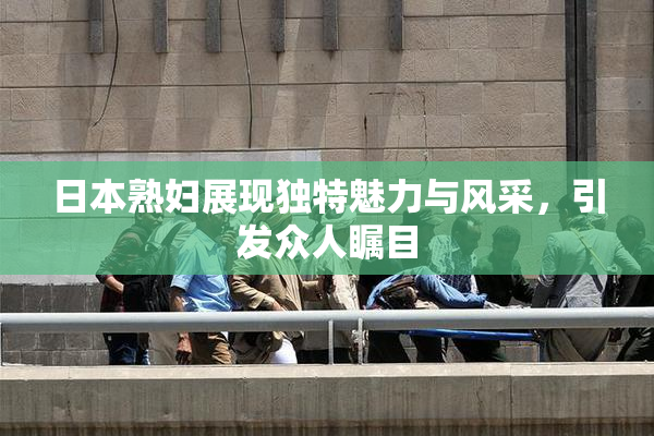 日本熟妇展现独特魅力与风采，引发众人瞩目