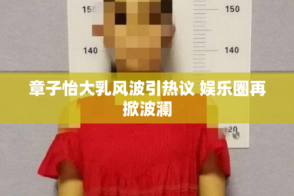 章子怡大乳风波引热议 娱乐圈再掀波澜