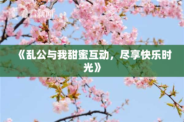 《乱公与我甜蜜互动，尽享快乐时光》