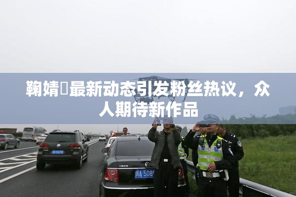 鞠婧祎最新动态引发粉丝热议，众人期待新作品