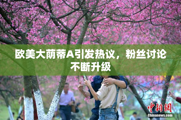 欧美大荫蒂A引发热议，粉丝讨论不断升级