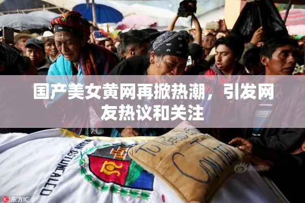 国产美女黄网再掀热潮，引发网友热议和关注