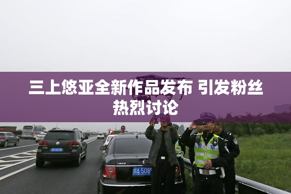 三上悠亚全新作品发布 引发粉丝热烈讨论